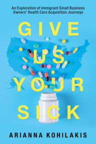 Title: Give Us Your Sick: An Exploration of Immigrant Small Business Owners' Health Care Acquisition Journeys, Author: Arianna Kohilakis