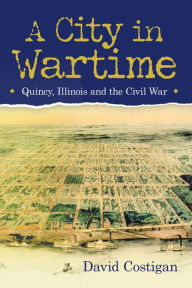 Title: A City in Wartime: Quincy, Illinois and the Civil War, Author: David Costigan