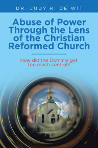 Title: Abuse of Power Through the Lens of the Christian Reformed Church: How Did the Dominie Get Too Much Control?, Author: Dr. Judy R. De Wit