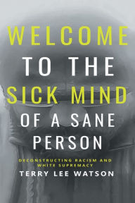 Title: Welcome to the Sick Mind of a Sane Person: Deconstructing Racism and White Supremacy, Author: Terry Lee Watson