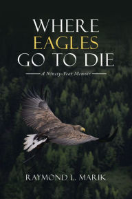 Title: Where Eagles Go to Die: A Ninety-Year Memoir, Author: Raymond L. Marik