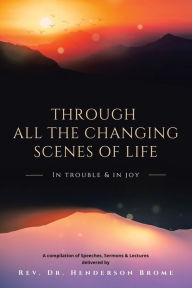 Title: Through All The Changing Scenes of Life: In Trouble & In Joy: A Compilation of Speeches, Sermons & Lectures delivered by, Author: Henderson Brome