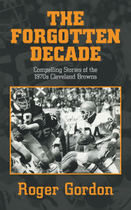 Title: THE FORGOTTEN DECADE: Compelling Stories of the 1970s Cleveland Browns, Author: Roger Gordon