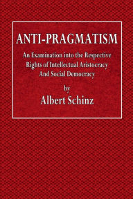 Title: Anti-Pragmatism: An Examination into the Respective Rights of Intellectual Aristocracy and Social Democracy, Author: Albert Schinz