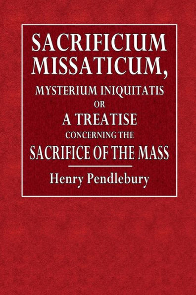 Sacrificium Missaticum: Mysterium Iniquitatis : Or, A Treatise Concerning the Sacrifice of Mass (Never Before Printed)