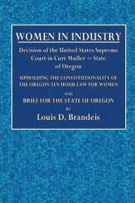 Title: Women in Industry; Decision of the United States Supreme Court in Curt Muller vs. State of Oregon: Upholding the Constitutionality of the Oregon Ten Hour Law for Women and Brief for the State of Oregon, Author: Louis D. Brandeis