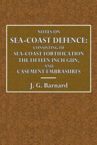 Title: Notes on Sea-Coast Defence: Consisting of Sea-Coast Fortification, The Fifteen-Inch Gun, And Casemate Embrasures, Author: Major J. G. Barnard