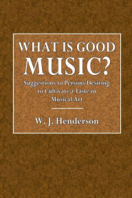 Title: What Is Good Music?: Suggestions to Persons Desiring to Cultivate a Taste in Musical Art, Author: W. J. Henderson