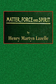 Title: Matter, Force, and Spirit; Or, Scientific Evidence of a Supreme Intelligence, Author: Henry Martyn Lazelle
