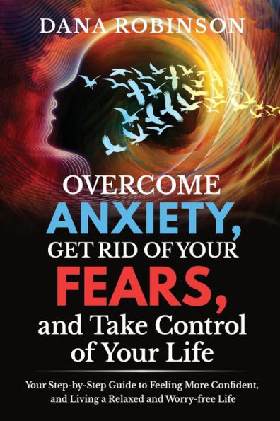 Overcome Anxiety, Get Rid of Your Fears, and Take Control of Your Life: Your Step-by-Step Guide to Feeling More Confident, and Living a Relaxed and Worry-free Life