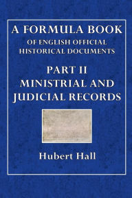Title: A Formula Book of English Official Historical Documents: Part II - Ministerial and Judicial Records:Selected and Transcribed by a Seminar of The London School of Economics, Author: Hubert Hall