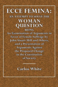 Title: Ecce Femina: An Attempt to Solve the Woman Question. Being an Examination of Arguments in Favor Female Sufferage by John Stuaer Mill, Author: Carlos White
