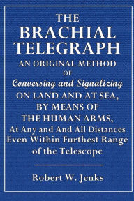 Title: The Brachial Telegraph. An Original Method of Conversing and Signalizing on Land and At Sea: By Means of Human Arms, At Any and All Distances, Even Within Furthest Range of the Telescope, Author: Robert W. Jenks