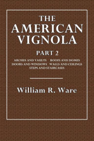 Title: The American Vignola: Part 2:Arches and Vaults, Roofs and Domes, Doors and Windows. Walls and Ceiling,Steps and Staircases, Author: William R. Ware