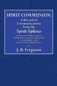 Title: Spirit Communion: A Record of Communications from the Spirit-Spheres:With Incontestable Evidence of Personal Identity, Presented to the Public, With Explanatory Observations, Author: J. B. Ferguson