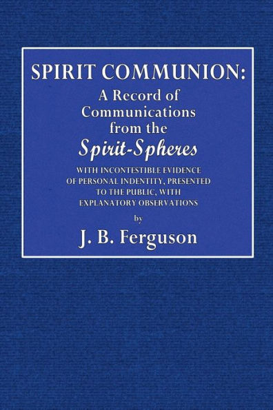 Spirit Communion: A Record of Communications from the Spirit-Spheres:With Incontestable Evidence of Personal Identity, Presented to the Public, With Explanatory Observations