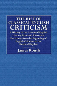 Title: The Rise of Classical English Criticism: A History of the Canons of English Literary Taste and Rhetorical Doctrine:From the Beginning of English Criticism to the Death of Dryden, Author: James Routh