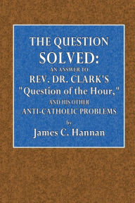 Title: The Question Solved: An Answer to Rev. Dr. Clark's Question of the Hour and His Other Anti-Catholic Problems:, Author: James C. Hannan
