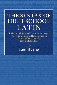 Title: The Syntax of High School Latin: Statistics and Selected Examples Arranged Under Grammatical Headings and In Order of Occurrence By Fifty Collaborators, Author: Lee Byrne