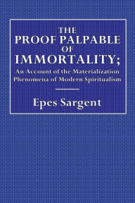 Title: The Proof Palpable of Immortality; Being an Account of the Materialization Phenomena of Modern Spiritualism: With Remarks on the Relations of the Facts to Theology, Morals, and Religion, Author: Epes Sargent