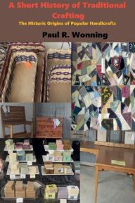 Title: A Short History of Traditional Crafting: The Historic Origins of Popular Handicrafts, Author: Paul R. Wonning