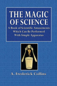 Title: The Magic of Science: A Book of Scientific Amusements Which Can Be Performed With Simple Apparatus:, Author: A. Frederick Collins