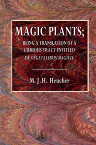 Title: Magic Plants: Being a translation of a curious tract entitled De Vegetalibus Magicis:, Author: M. J. H. Heucher