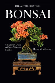 Title: The Art of Creating Bonsai: A Beginners Guide to Create Miniature Beauties, Author: Hector Melendez