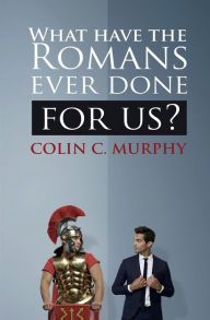 Title: What Have The Romans Ever Done For Us?: 30 ways in which the ancient Romans influence our lives today., Author: Colin C. Murphy