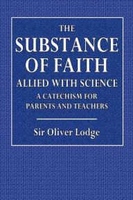 Title: The Substance Of Faith, Allied with Science, A Catechism for Parents and Teachers, Author: Sir Oliver Lodge