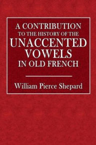 Title: A Contribution to the History of the Unaccented Vowels in Old French, Author: William Pierce Shepard