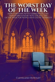 Title: The Worst Day Of The Week: How Christian Faith Communities Can Transform Sunday Into the Best Day of the Week for People Affected by Disability, Author: Cleveland Huntley