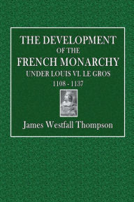 Title: The Development of the French Monarchy Under Louis VI. le Gros, 1108 - 1137, Author: James Westfall Thompson