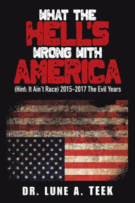 Title: What the Hell's Wrong with America: (Hint: It Ain't Race) 2015-2017 the Evil Years, Author: Dr. Lune A. Teek