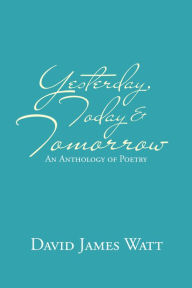 Title: Yesterday, Today & Tomorrow: An Anthology of Poetry, Author: David James Watt