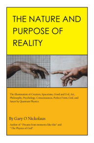 Title: The Nature and Purpose of Reality: The Illumination of Creation, Spacetime, Good and Evil, Art, Philosophy, Psychology, Consciousness, Perfect Form, God, and Satan by Quantum Physics., Author: Gary O Nickolaus
