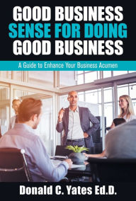 Title: Good Business Sense for Doing Good Business: A Guide to Enhance Your Business Acumen, Author: Donald C Yates Ed D