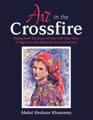 Title: Art in the Crossfire: Rising from the Ruins of War the True Story of Afghan Artist Abdul Shokoor Khusrawy, Author: Abdul Shokoor Khusrawy