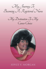 Title: My Journey to Becoming a Registered Nurse: My Destination to My Career Choice, Author: Joyce V. Morgan