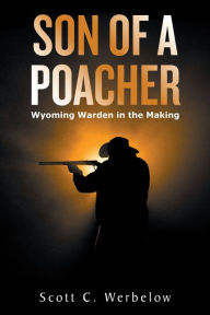 Title: Son of a Poacher: Wyoming Warden in the Making, Author: Scott C. Werbelow