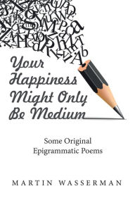 Title: Your Happiness Might Only Be Medium: Some Original Epigrammatic Poems, Author: Martin Wasserman