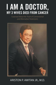 Title: I Am a Doctor, My 3 Wives Died from Cancer: I Learned About the Truth of Conventional and Alternative Treatments, Author: Ariston P. Awitan Jr. M.D.