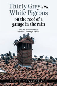 Title: Thirty Grey and White Pigeons on the Roof of a Garage in the Rain: New and Selected Poems by Kevin Paul Thornburgh 1982-2022, Author: Kevin Thornburgh