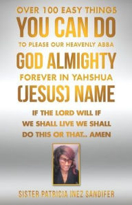 Title: Over 100 Easy Things You Can Do to Please Our Heavenly Abba God Almighty Forever in Yahshua (Jesus) Name: If the Lord Will If We Shall Live We Shall Do This or That.. Amen, Author: Sister Patricia Inez Sandifer