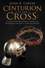 Title: Centurion at the Cross:: A Journal of One Man's Journey to the Cross and His Interaction with Christ- a Forty-Day Devotion, Author: John B. Carter