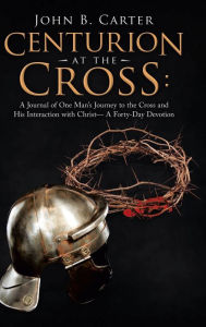 Title: Centurion at the Cross: A Journal of One Man's Journey to the Cross and His Interaction with Christ- a Forty-Day Devotion, Author: John B Carter