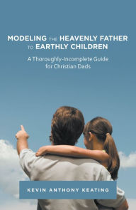 Title: Modeling the Heavenly Father to Earthly Children: A Thoroughly-Incomplete Guide for Christian Dads, Author: Kevin Anthony Keating