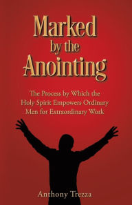 Title: Marked by the Anointing: The Process by Which the Holy Spirit Empowers Ordinary Men for Extraordinary Work, Author: Anthony Trezza