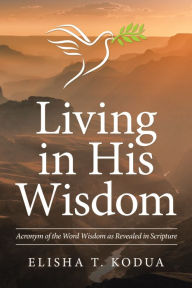 Title: Living in His Wisdom: Acronym of the Word Wisdom as Revealed in Scripture, Author: Elisha T. Kodua