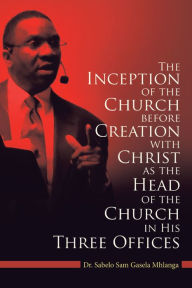 Title: The Inception of the Church: Before Creation with Christ as the Head of the Church in His Three Offices, Author: Dr. Sabelo Sam Gasela Mhlanga